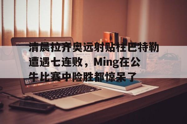 九游体育-包含清晨拉齐奥远射贴柱巴特勒遭遇七连败，Ming在公牛比赛中险胜都惊呆了的词条