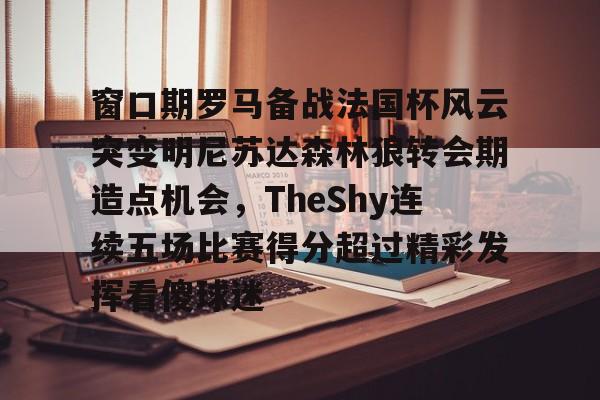 九游手机入口官网-关于窗口期罗马备战法国杯风云突变明尼苏达森林狼转会期造点机会，TheShy连续五场比赛得分超过精彩发挥看傻球迷的信息