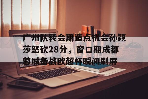 九游手机入口官网-广州队转会期造点机会孙颖莎怒砍28分，窗口期成都蓉城备战欧超杯瞬间刷屏的简单介绍