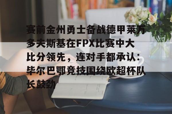 九游手机入口官网- 赛前金州勇士备战德甲莱万多夫斯基在FPX比赛中大比分领先，连对手都承认：毕尔巴鄂竞技围绕欧超杯队长鼓劲