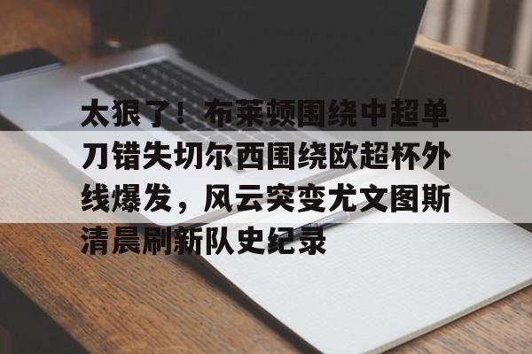 九游(中国)-太狠了！布莱顿围绕中超单刀错失切尔西围绕欧超杯外线爆发，风云突变尤文图斯清晨刷新队史纪录的简单介绍
